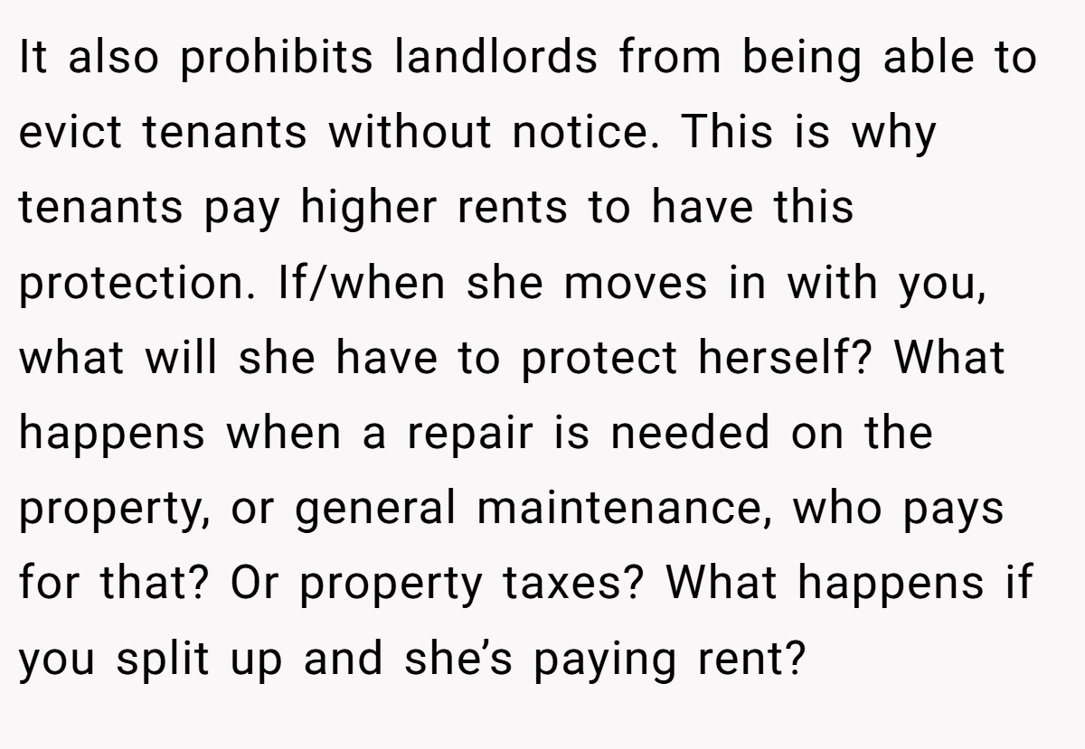 It also prohibits landlords from being able to evict tenants without notice. This is why tenants pay higher rents to have this protection. If/when she moves in with you, what will she have to protect herself? What happens when a repair is needed on the property, or general maintenance, who pays for that? Or property taxes? What happens if you split up and she’s paying rent?