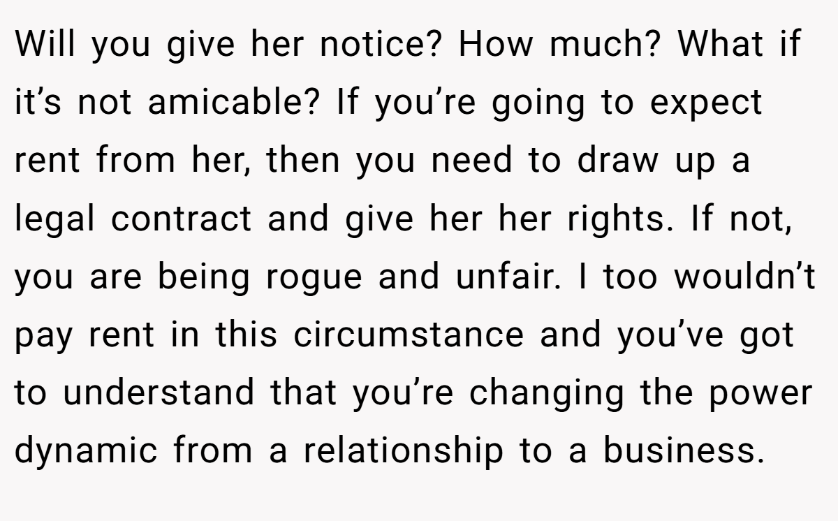 Will you give her notice? How much? What if it’s not amicable? If you’re going to expect rent from her, then you need to draw up a legal contract and give her her rights. If not, you are being rogue and unfair. I too wouldn’t pay rent in this circumstance and you’ve got to understand that you’re changing the power dynamic from a relationship to a business.