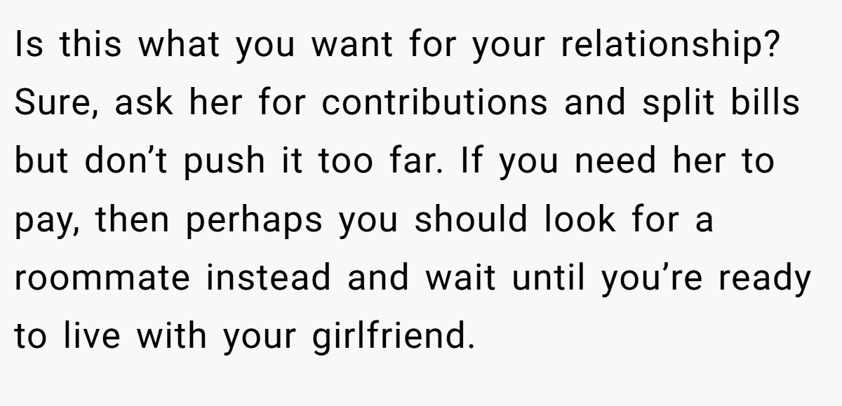 Is this what you want for your relationship? Sure, ask her for contributions and split bills but don’t push it too far. If you need her to pay, then perhaps you should look for a roommate instead and wait until you’re ready to live with your girlfriend.
