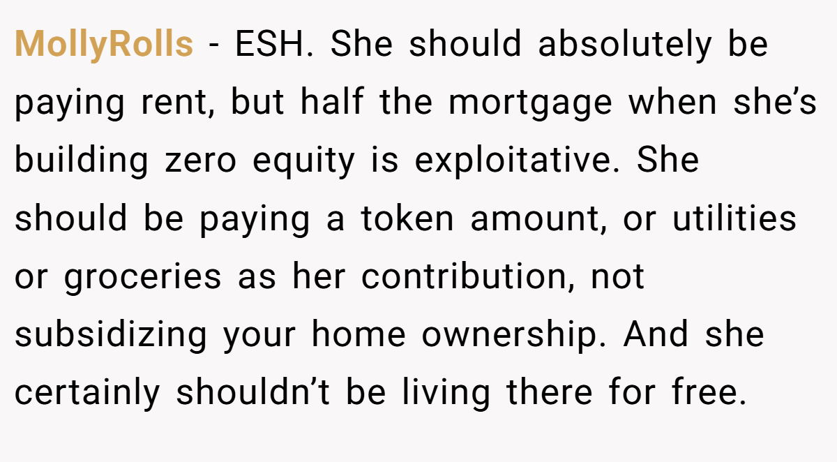 MollyRolls - ESH. She should absolutely be paying rent, but half the mortgage when she’s building zero equity is exploitative. She should be paying a token amount, or utilities or groceries as her contribution, not subsidizing your home ownership. And she certainly shouldn’t be living there for free.
