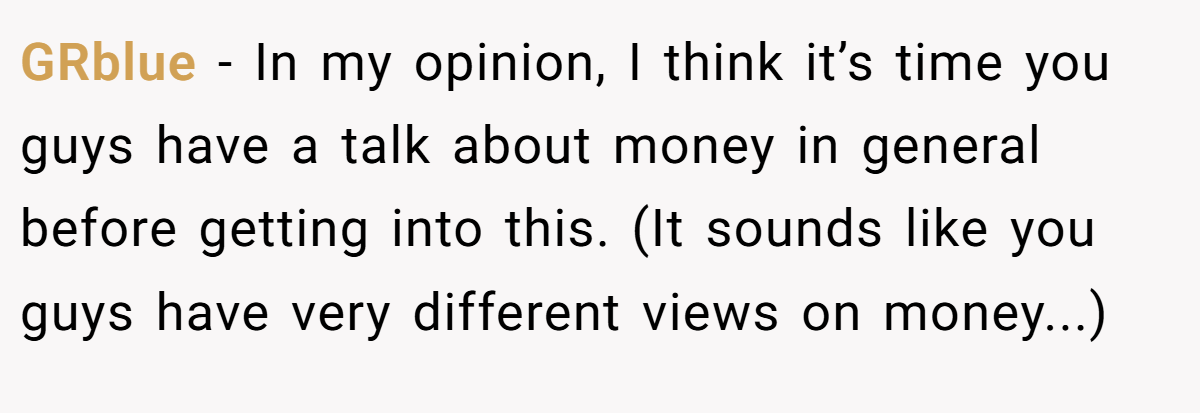 GRblue - In my opinion, I think it’s time you guys have a talk about money in general before getting into this. (It sounds like you guys have very different views on money...)