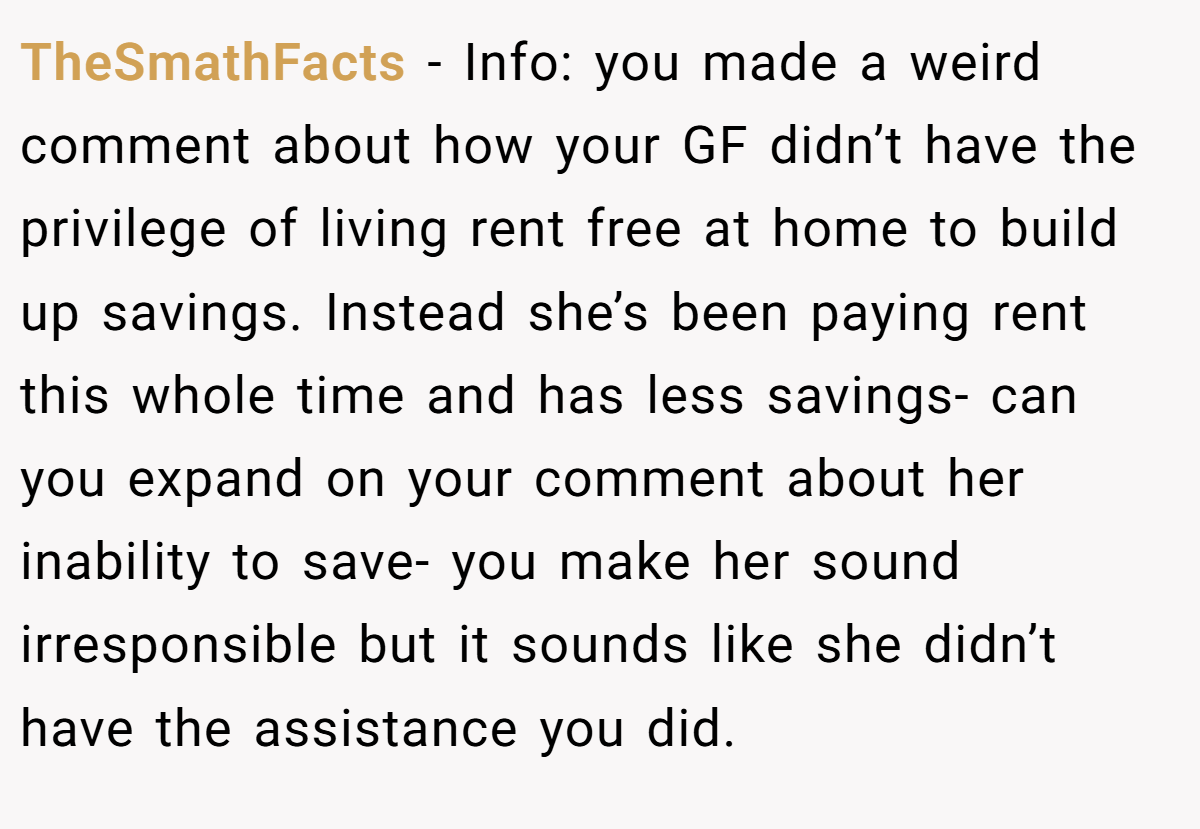 TheSmathFacts - Info: you made a weird comment about how your GF didn’t have the privilege of living rent free at home to build up savings. Instead she’s been paying rent this whole time and has less savings- can you expand on your comment about her inability to save- you make her sound irresponsible but it sounds like she didn’t have the assistance you did.