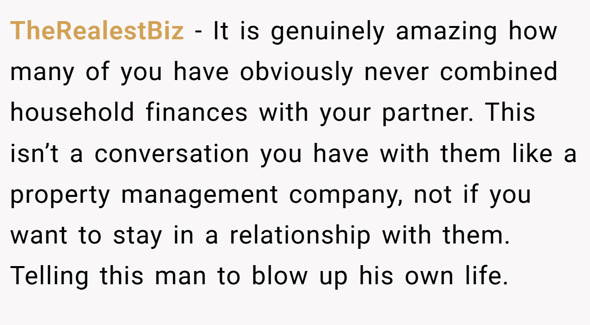 TheRealestBiz - It is genuinely amazing how many of you have obviously never combined household finances with your partner. This isn’t a conversation you have with them like a property management company, not if you want to stay in a relationship with them. Telling this man to blow up his own life.