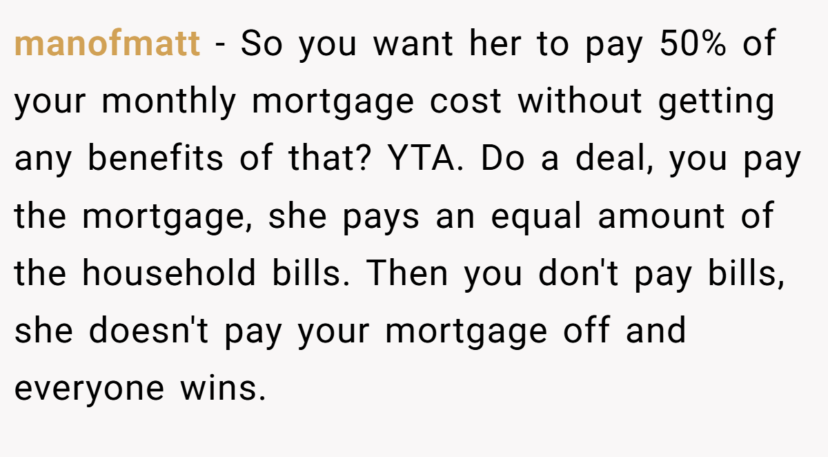 manofmatt - So you want her to pay 50% of your monthly mortgage cost without getting any benefits of that? YTA. Do a deal, you pay the mortgage, she pays an equal amount of the household bills. Then you don't pay bills, she doesn't pay your mortgage off and everyone wins.
