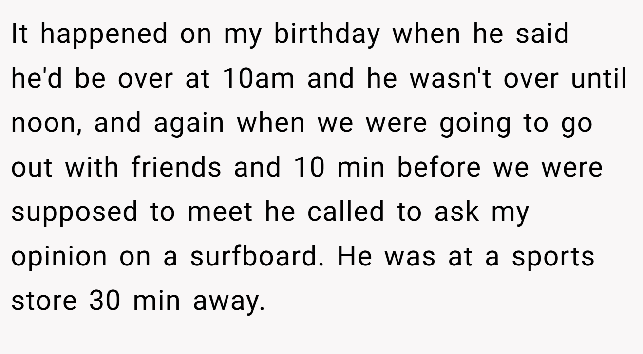 It happened on my birthday when he said he'd be over at 10am and he wasn't over until noon, and again when we were going to go out with friends and 10 min before we were supposed to meet he called to ask my opinion on a surfboard. He was at a sports store 30 min away.