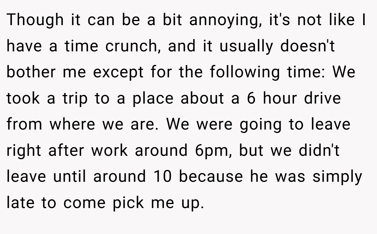 Though it can be a bit annoying, it's not like I have a time crunch, and it usually doesn't bother me except for the following time: We took a trip to a place about a 6 hour drive from where we are. We were going to leave right after work around 6pm, but we didn't leave until around 10 because he was simply late to come pick me up.