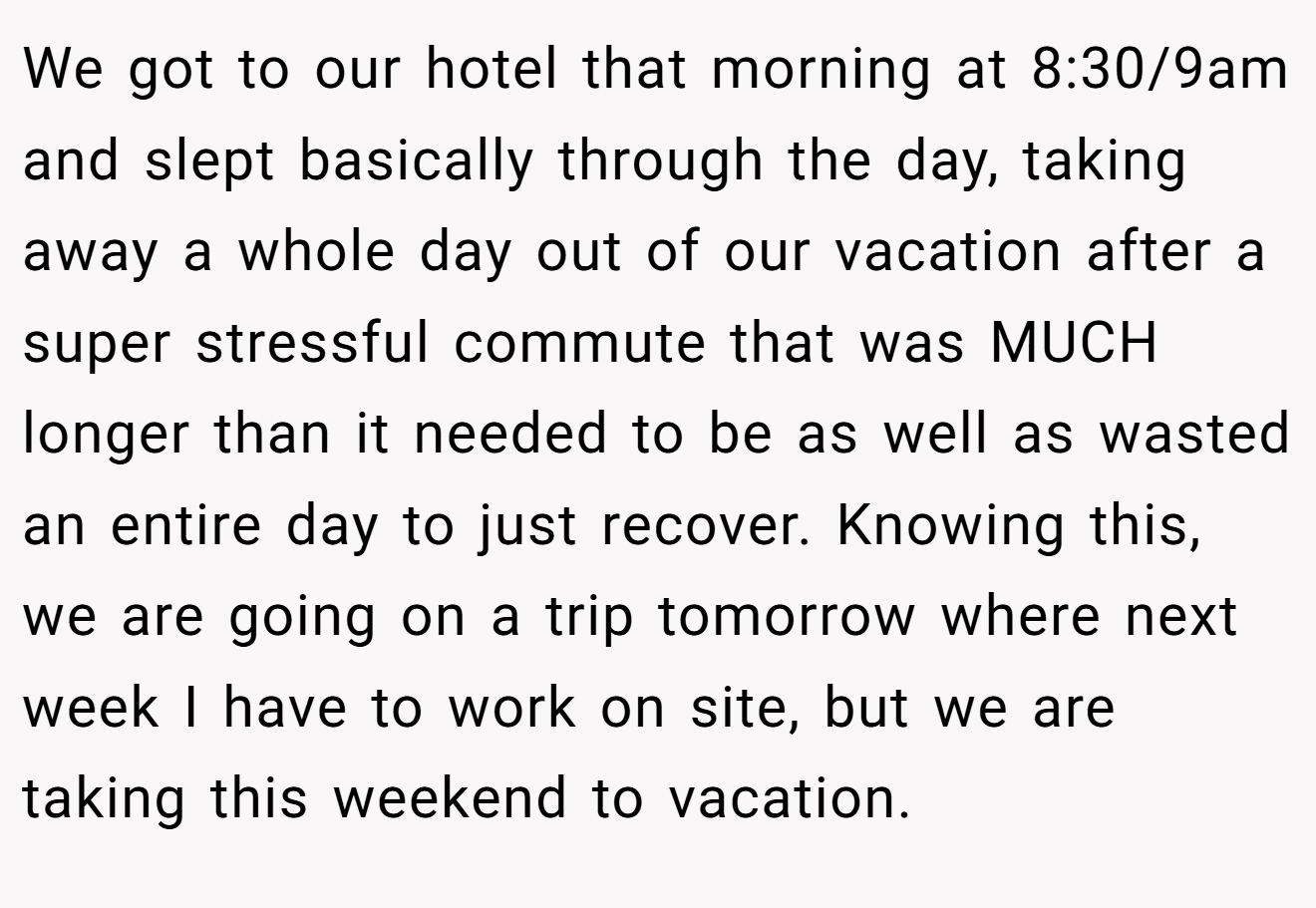 We got to our hotel that morning at 8:30/9am and slept basically through the day, taking away a whole day out of our vacation after a super stressful commute that was MUCH longer than it needed to be as well as wasted an entire day to just recover. Knowing this, we are going on a trip tomorrow where next week I have to work on site, but we are taking this weekend to vacation.