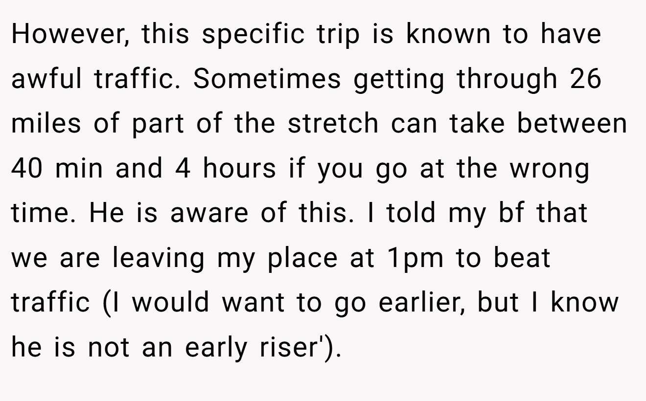 However, this specific trip is known to have awful traffic. Sometimes getting through 26 miles of part of the stretch can take between 40 min and 4 hours if you go at the wrong time. He is aware of this. I told my bf that we are leaving my place at 1pm to beat traffic (I would want to go earlier, but I know he is not an early riser').