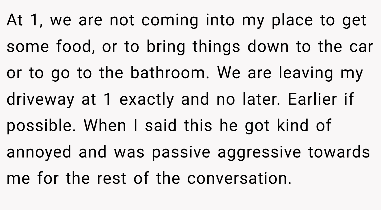 At 1, we are not coming into my place to get some food, or to bring things down to the car or to go to the bathroom. We are leaving my driveway at 1 exactly and no later. Earlier if possible. When I said this he got kind of annoyed and was passive aggressive towards me for the rest of the conversation.