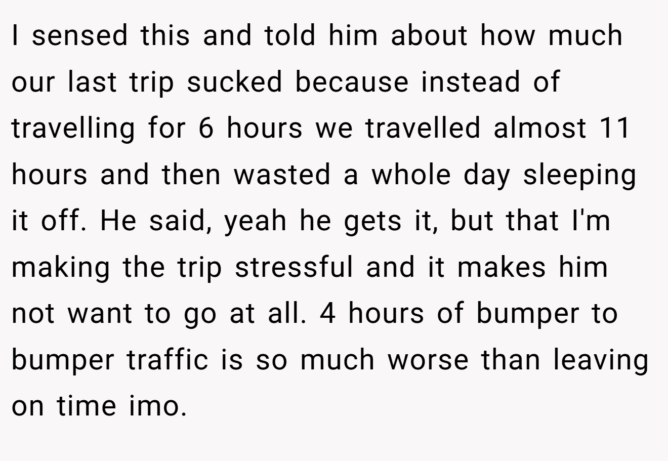 I sensed this and told him about how much our last trip sucked because instead of travelling for 6 hours we travelled almost 11 hours and then wasted a whole day sleeping it off. He said, yeah he gets it, but that I'm making the trip stressful and it makes him not want to go at all. 4 hours of bumper to bumper traffic is so much worse than leaving on time imo.