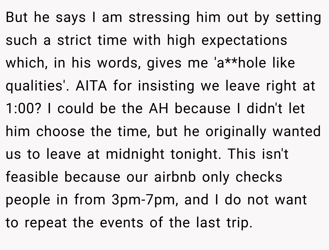 But he says I am stressing him out by setting such a strict time with high expectations which, in his words, gives me 'a**hole like qualities'. AITA for insisting we leave right at 1:00? I could be the AH because I didn't let him choose the time, but he originally wanted us to leave at midnight tonight. This isn't feasible because our airbnb only checks people in from 3pm-7pm, and I do not want to repeat the events of the last trip.