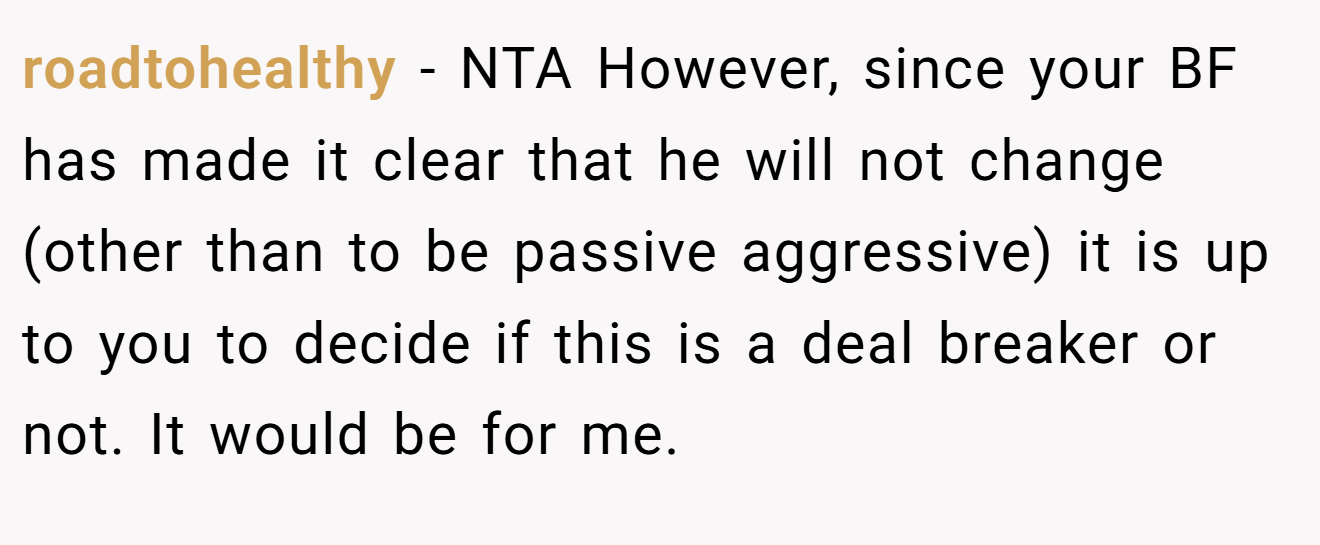 roadtohealthy - NTA However, since your BF has made it clear that he will not change (other than to be passive aggressive) it is up to you to decide if this is a deal breaker or not. It would be for me.