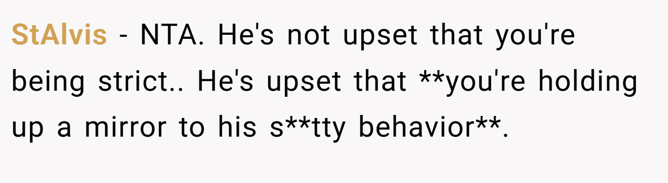 StAlvis - NTA. He's not upset that you're being strict.. He's upset that **you're holding up a mirror to his s**tty behavior**.