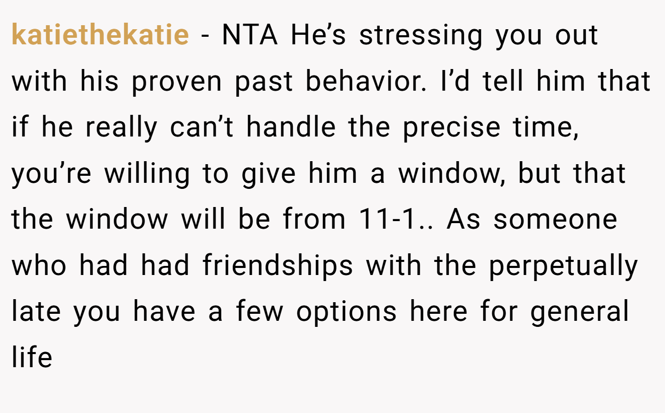 katiethekatie - NTA He’s stressing you out with his proven past behavior. I’d tell him that if he really can’t handle the precise time, you’re willing to give him a window, but that the window will be from 11-1.. As someone who had had friendships with the perpetually late you have a few options here for general life