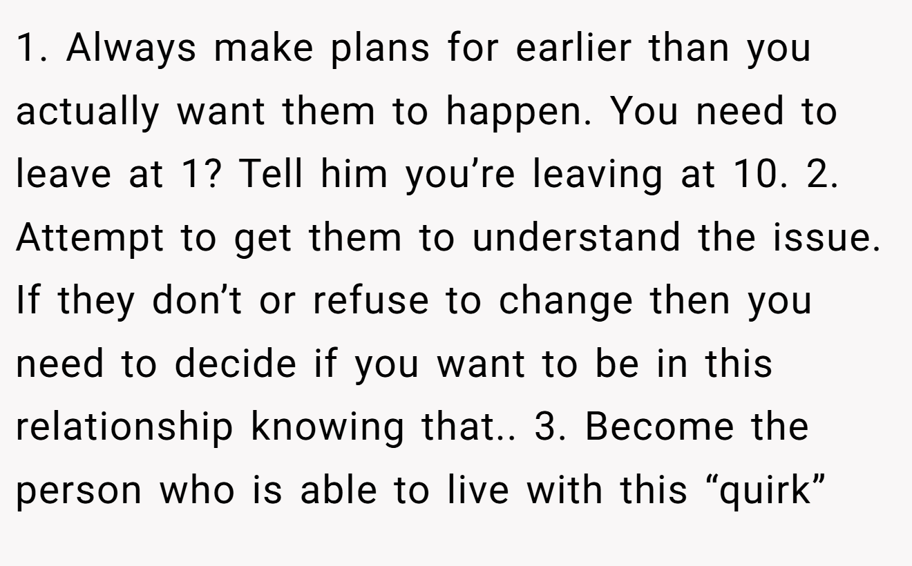 1. Always make plans for earlier than you actually want them to happen. You need to leave at 1? Tell him you’re leaving at 10. 2. Attempt to get them to understand the issue. If they don’t or refuse to change then you need to decide if you want to be in this relationship knowing that.. 3. Become the person who is able to live with this “quirk”