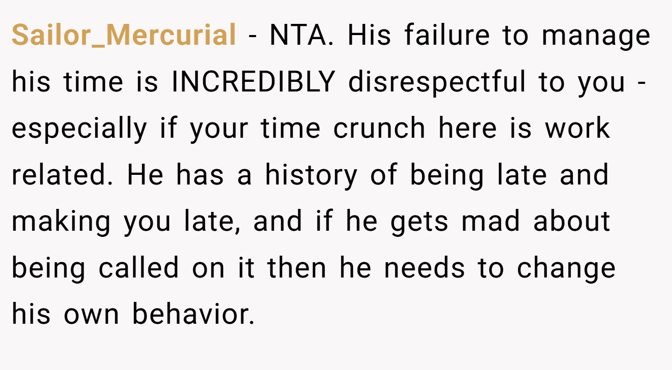 Sailor_Mercurial - NTA. His failure to manage his time is INCREDIBLY disrespectful to you - especially if your time crunch here is work related. He has a history of being late and making you late, and if he gets mad about being called on it then he needs to change his own behavior.
