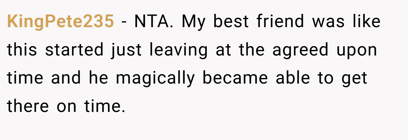 KingPete235 - NTA. My best friend was like this started just leaving at the agreed upon time and he magically became able to get there on time.