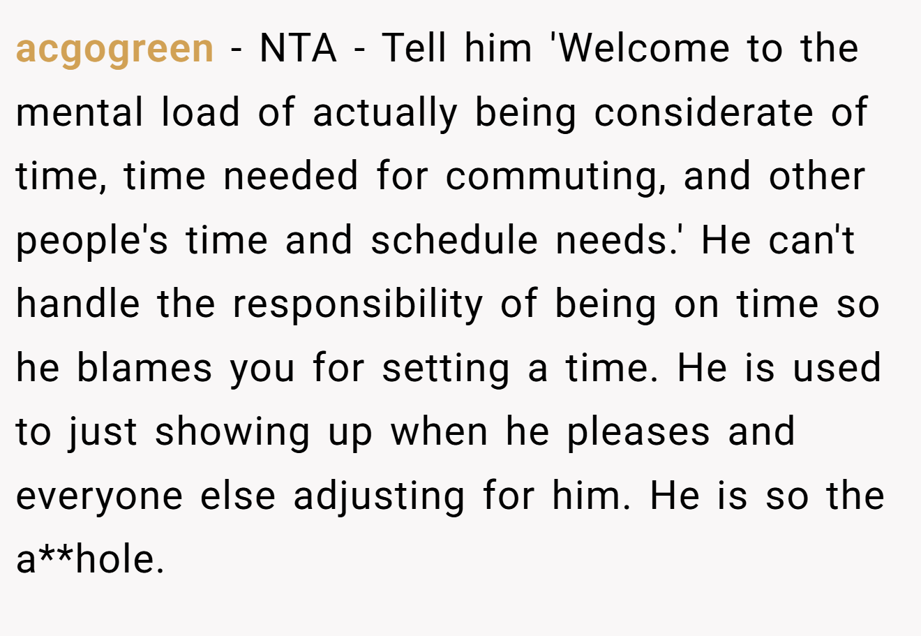 acgogreen - NTA - Tell him 'Welcome to the mental load of actually being considerate of time, time needed for commuting, and other people's time and schedule needs.' He can't handle the responsibility of being on time so he blames you for setting a time. He is used to just showing up when he pleases and everyone else adjusting for him. He is so the a**hole.