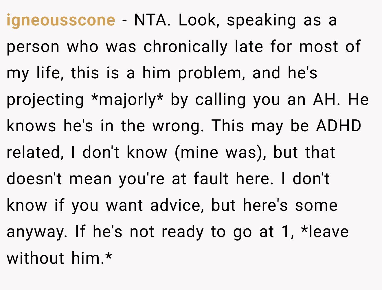 igneousscone - NTA. Look, speaking as a person who was chronically late for most of my life, this is a him problem, and he's projecting *majorly* by calling you an AH. He knows he's in the wrong. This may be ADHD related, I don't know (mine was), but that doesn't mean you're at fault here. I don't know if you want advice, but here's some anyway. If he's not ready to go at 1, *leave without him.*