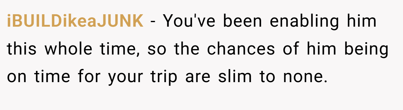 iBUILDikeaJUNK - You've been enabling him this whole time, so the chances of him being on time for your trip are slim to none.
