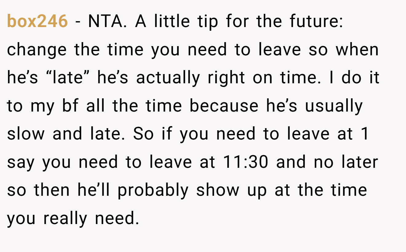 box246 - NTA. A little tip for the future: change the time you need to leave so when he’s “late” he’s actually right on time. I do it to my bf all the time because he’s usually slow and late. So if you need to leave at 1 say you need to leave at 11:30 and no later so then he’ll probably show up at the time you really need.