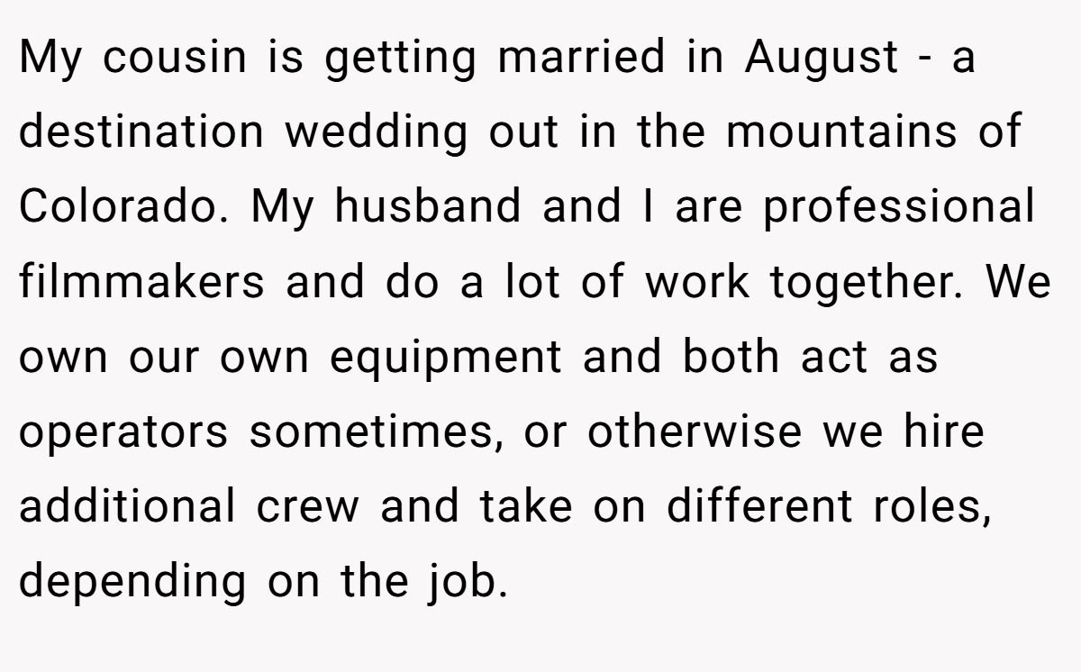 My cousin is getting married in August - a destination wedding out in the mountains of Colorado. My husband and I are professional filmmakers and do a lot of work together. We own our own equipment and both act as operators sometimes, or otherwise we hire additional crew and take on different roles, depending on the job.