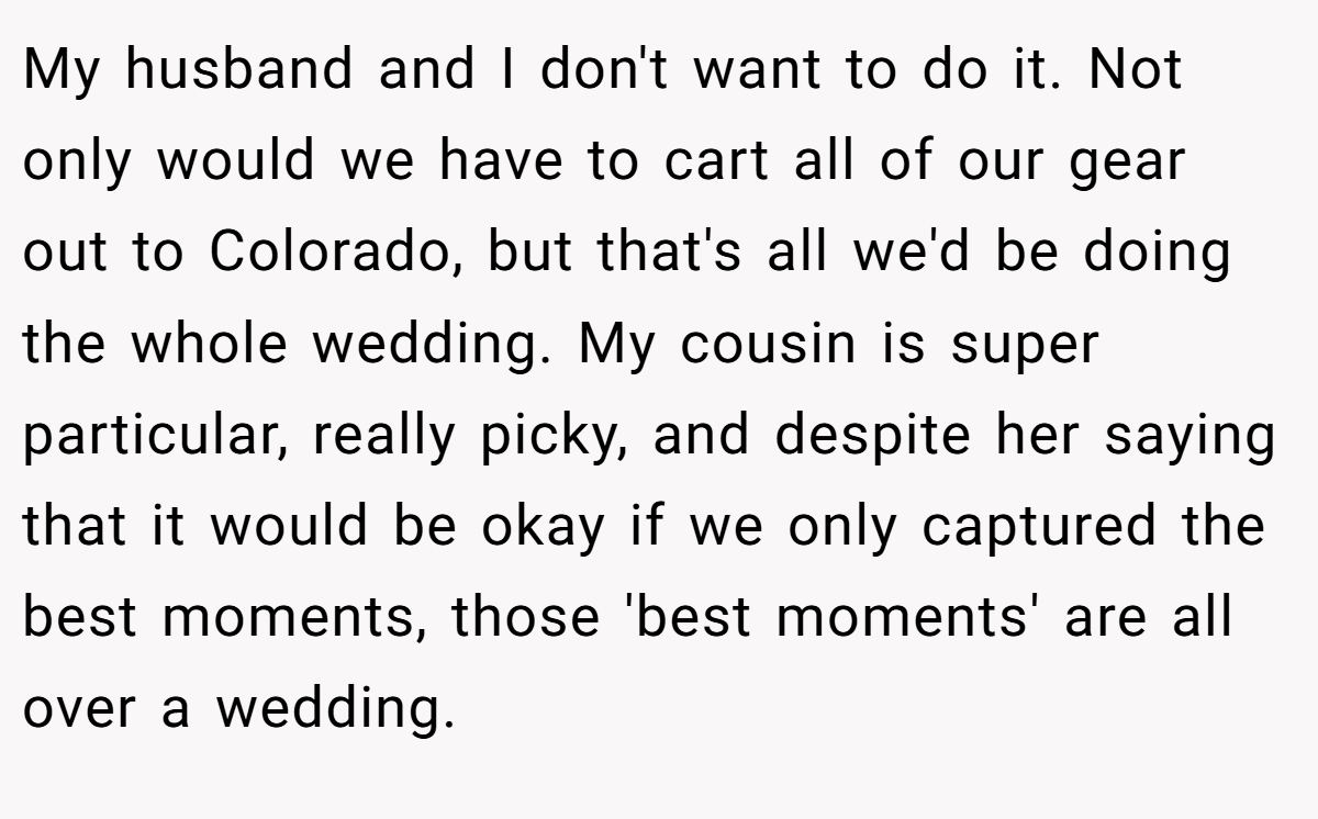 My husband and I don't want to do it. Not only would we have to cart all of our gear out to Colorado, but that's all we'd be doing the whole wedding. My cousin is super particular, really picky, and despite her saying that it would be okay if we only captured the best moments, those 'best moments' are all over a wedding.