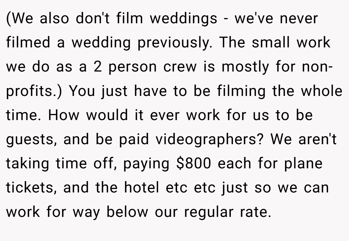 (We also don't film weddings - we've never filmed a wedding previously. The small work we do as a 2 person crew is mostly for non-profits.) You just have to be filming the whole time. How would it ever work for us to be guests, and be paid videographers? We aren't taking time off, paying $800 each for plane tickets, and the hotel etc etc just so we can work for way below our regular rate.