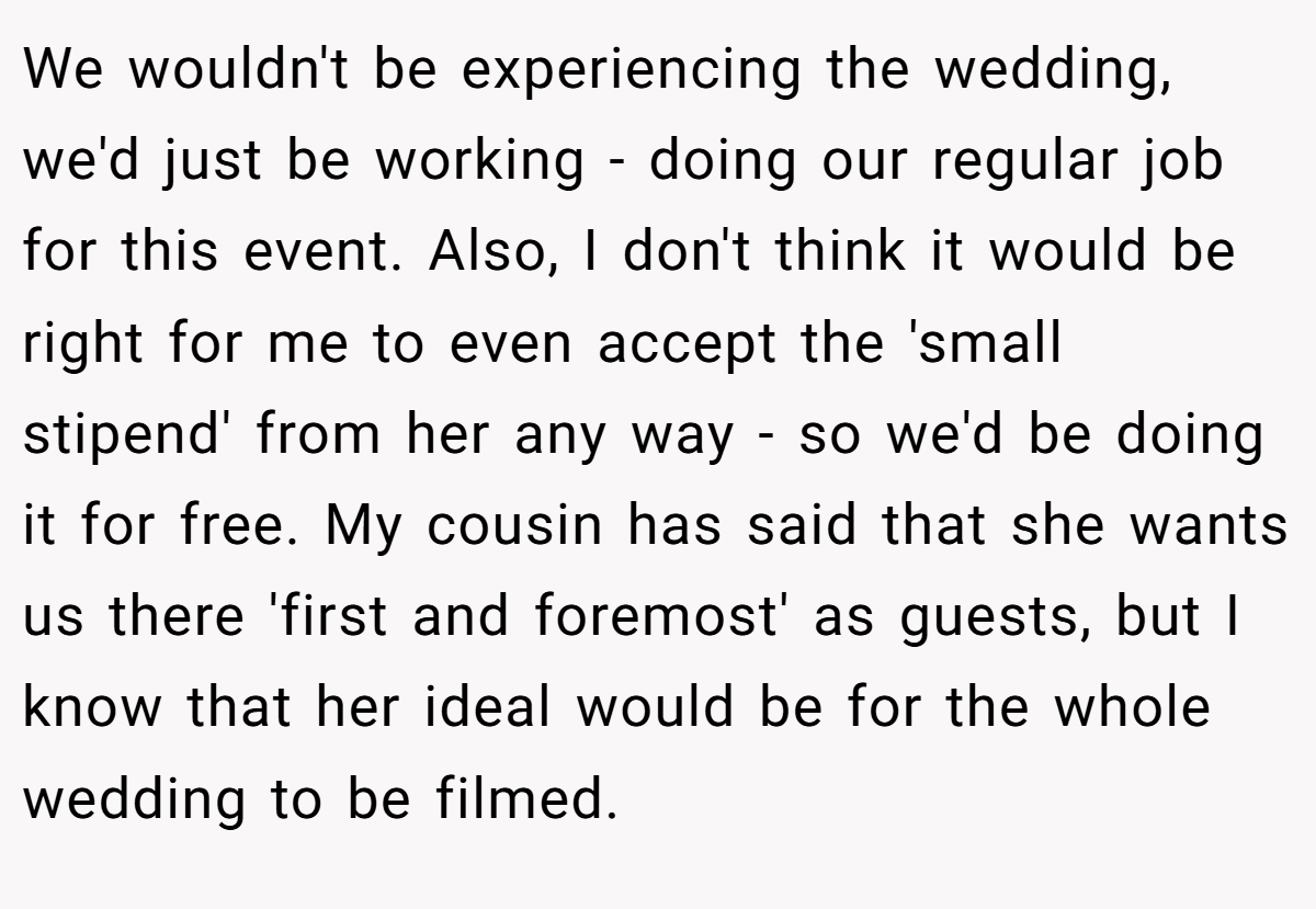 We wouldn't be experiencing the wedding, we'd just be working - doing our regular job for this event. Also, I don't think it would be right for me to even accept the 'small stipend' from her any way - so we'd be doing it for free. My cousin has said that she wants us there 'first and foremost' as guests, but I know that her ideal would be for the whole wedding to be filmed.