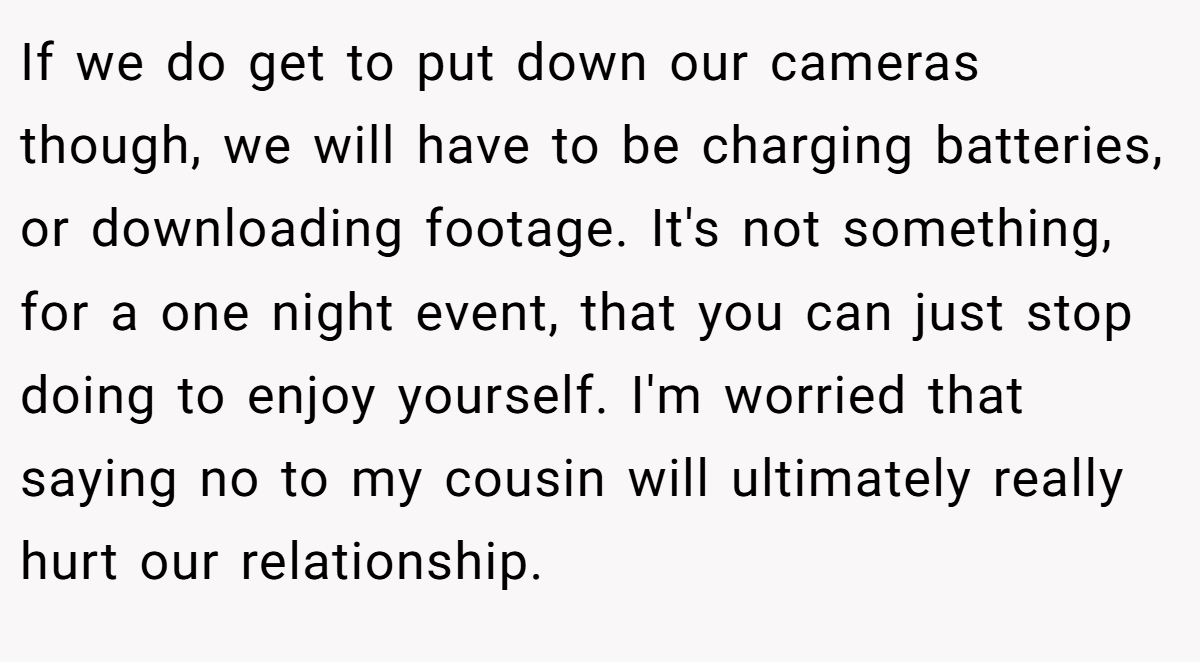 If we do get to put down our cameras though, we will have to be charging batteries, or downloading footage. It's not something, for a one night event, that you can just stop doing to enjoy yourself. I'm worried that saying no to my cousin will ultimately really hurt our relationship.