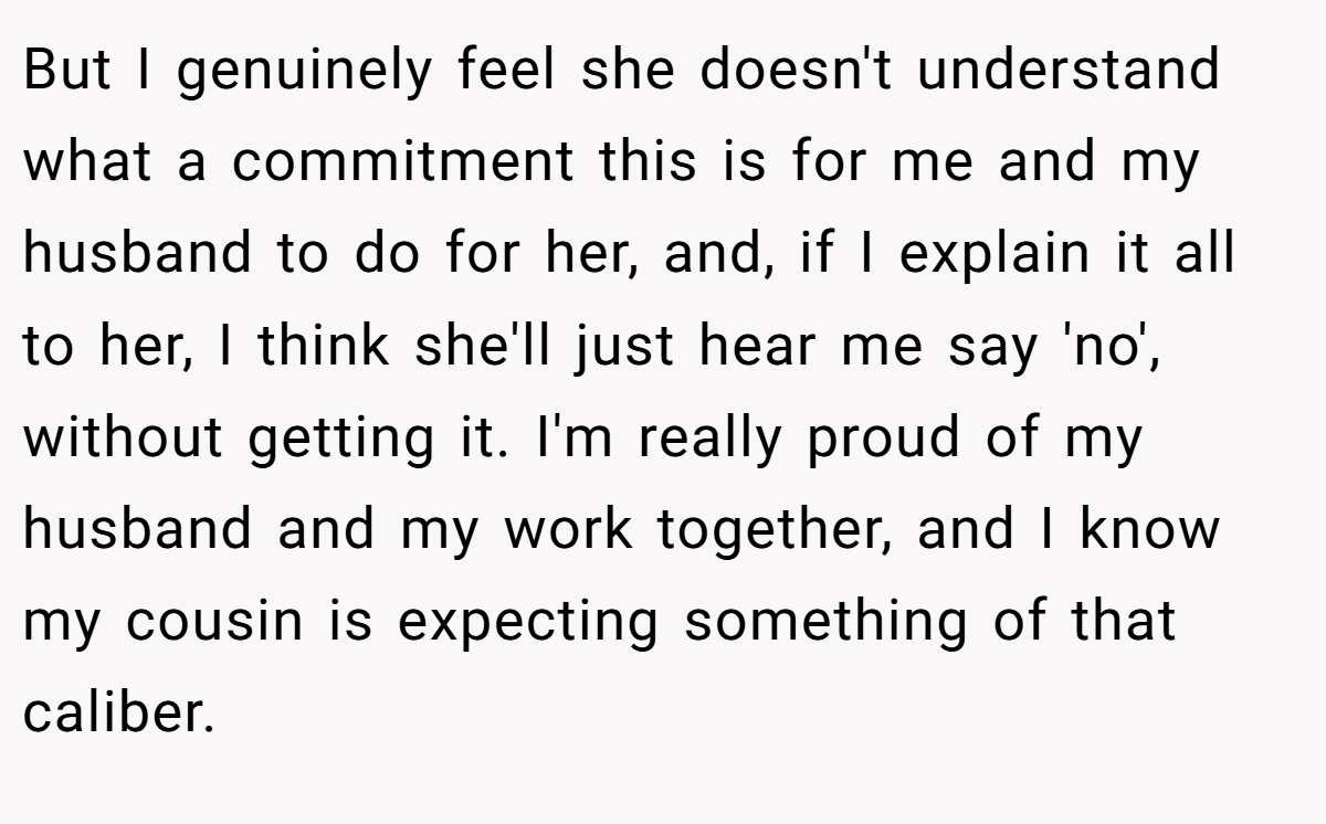 But I genuinely feel she doesn't understand what a commitment this is for me and my husband to do for her, and, if I explain it all to her, I think she'll just hear me say 'no', without getting it. I'm really proud of my husband and my work together, and I know my cousin is expecting something of that caliber.