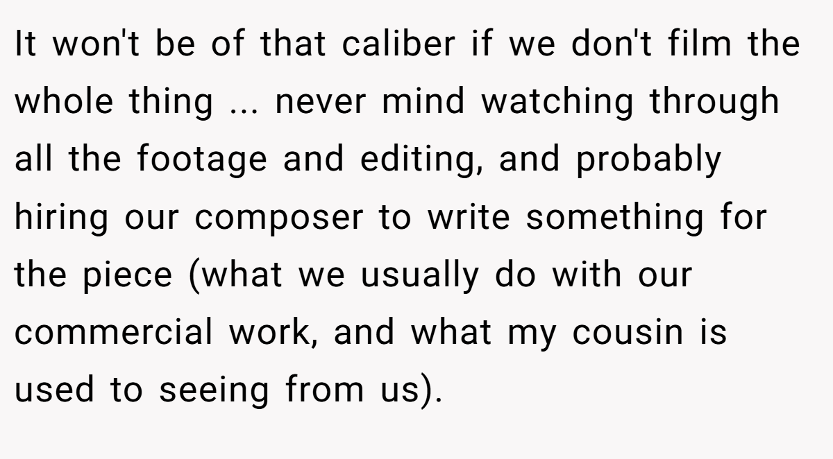 It won't be of that caliber if we don't film the whole thing ... never mind watching through all the footage and editing, and probably hiring our composer to write something for the piece (what we usually do with our commercial work, and what my cousin is used to seeing from us).