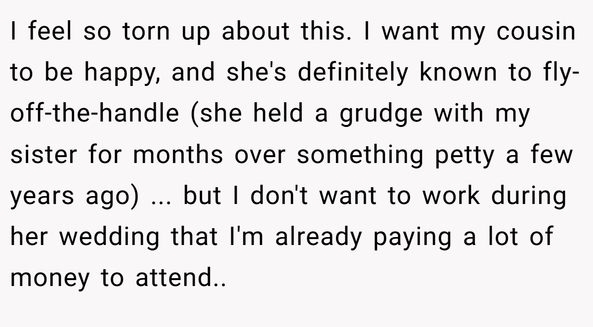 I feel so torn up about this. I want my cousin to be happy, and she's definitely known to fly-off-the-handle (she held a grudge with my sister for months over something petty a few years ago) ... but I don't want to work during her wedding that I'm already paying a lot of money to attend.. ​