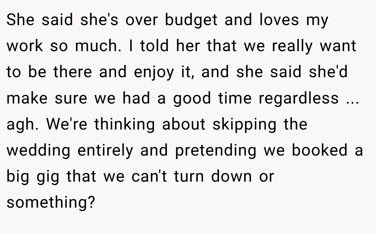 She said she's over budget and loves my work so much. I told her that we really want to be there and enjoy it, and she said she'd make sure we had a good time regardless ... agh. We're thinking about skipping the wedding entirely and pretending we booked a big gig that we can't turn down or something?