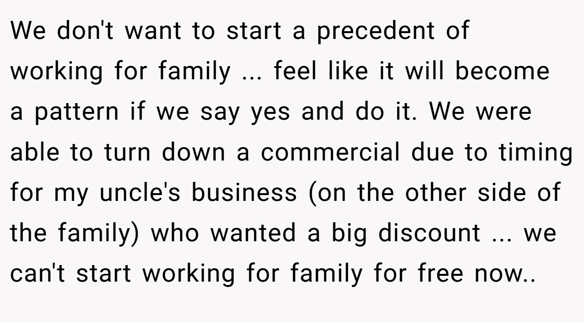 We don't want to start a precedent of working for family ... feel like it will become a pattern if we say yes and do it. We were able to turn down a commercial due to timing for my uncle's business (on the other side of the family) who wanted a big discount ... we can't start working for family for free now.. ​