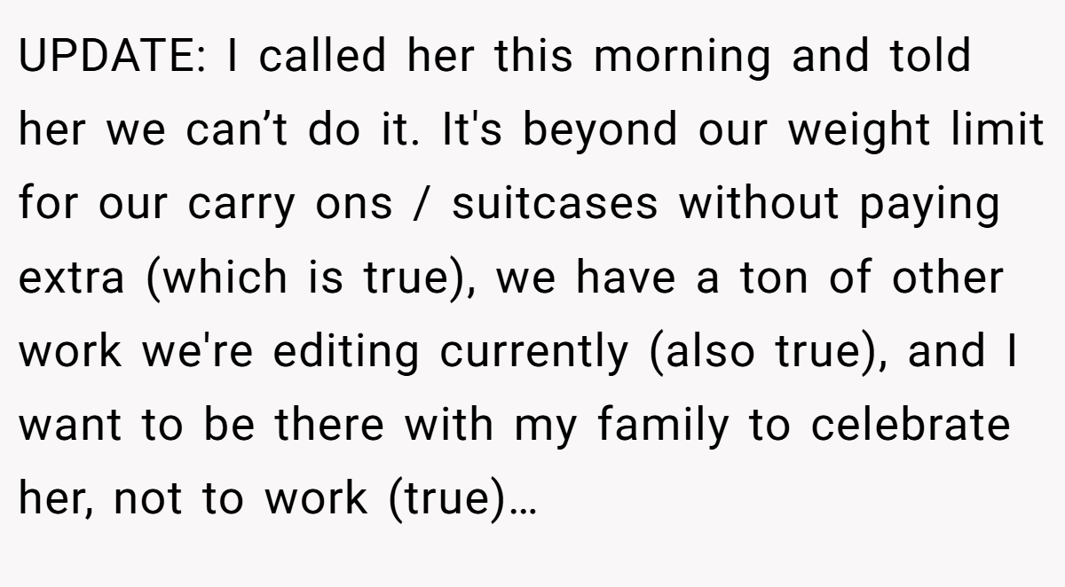 UPDATE: I called her this morning and told her we can’t do it. It's beyond our weight limit for our carry ons / suitcases without paying extra (which is true), we have a ton of other work we're editing currently (also true), and I want to be there with my family to celebrate her, not to work (true)…