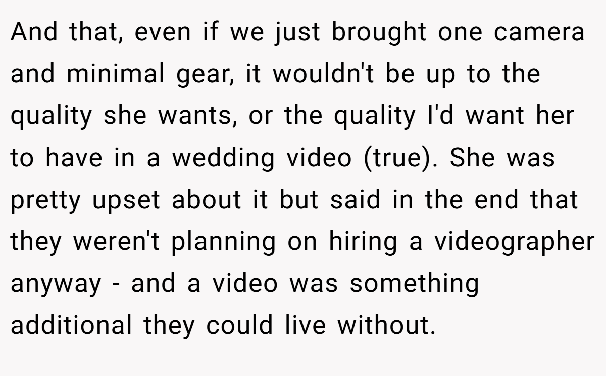 And that, even if we just brought one camera and minimal gear, it wouldn't be up to the quality she wants, or the quality I'd want her to have in a wedding video (true). She was pretty upset about it but said in the end that they weren't planning on hiring a videographer anyway - and a video was something additional they could live without.