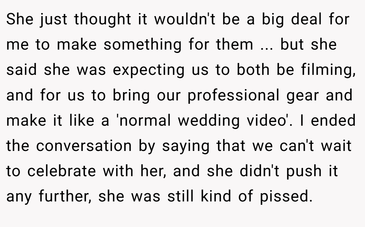 She just thought it wouldn't be a big deal for me to make something for them ... but she said she was expecting us to both be filming, and for us to bring our professional gear and make it like a 'normal wedding video'. I ended the conversation by saying that we can't wait to celebrate with her, and she didn't push it any further, she was still kind of pissed.