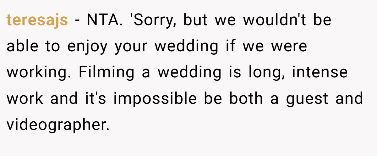teresajs - NTA. 'Sorry, but we wouldn't be able to enjoy your wedding if we were working. Filming a wedding is long, intense work and it's impossible be both a guest and videographer.