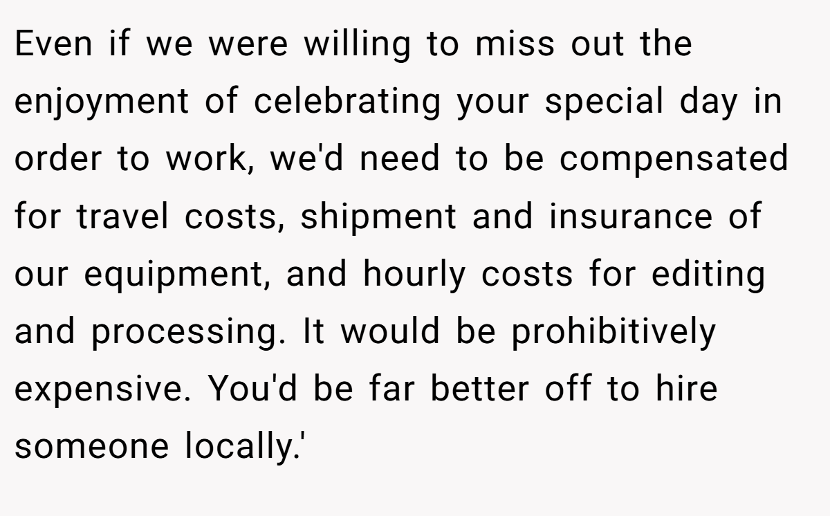 Even if we were willing to miss out the enjoyment of celebrating your special day in order to work, we'd need to be compensated for travel costs, shipment and insurance of our equipment, and hourly costs for editing and processing. It would be prohibitively expensive. You'd be far better off to hire someone locally.'