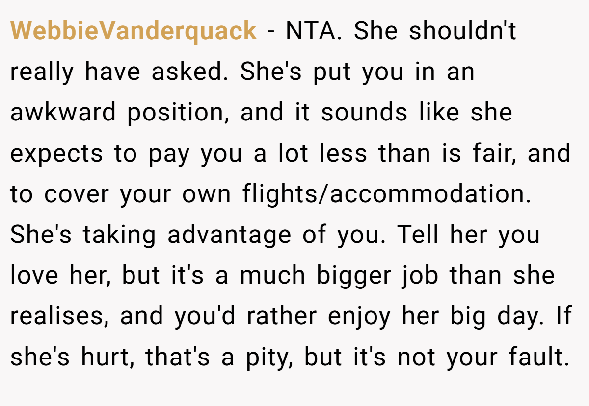 WebbieVanderquack - NTA. She shouldn't really have asked. She's put you in an awkward position, and it sounds like she expects to pay you a lot less than is fair, and to cover your own flights/accommodation. She's taking advantage of you. Tell her you love her, but it's a much bigger job than she realises, and you'd rather enjoy her big day. If she's hurt, that's a pity, but it's not your fault.