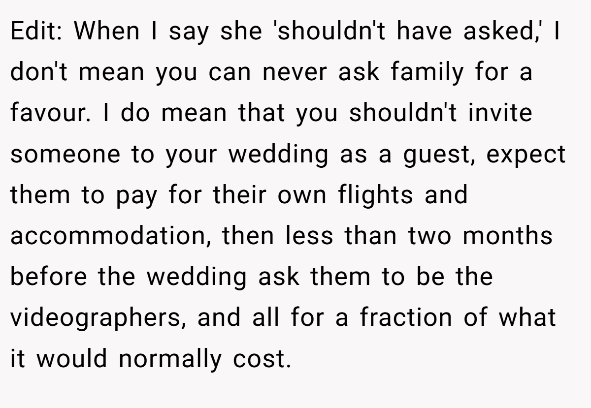 Edit: When I say she 'shouldn't have asked,' I don't mean you can never ask family for a favour. I do mean that you shouldn't invite someone to your wedding as a guest, expect them to pay for their own flights and accommodation, then less than two months before the wedding ask them to be the videographers, and all for a fraction of what it would normally cost.