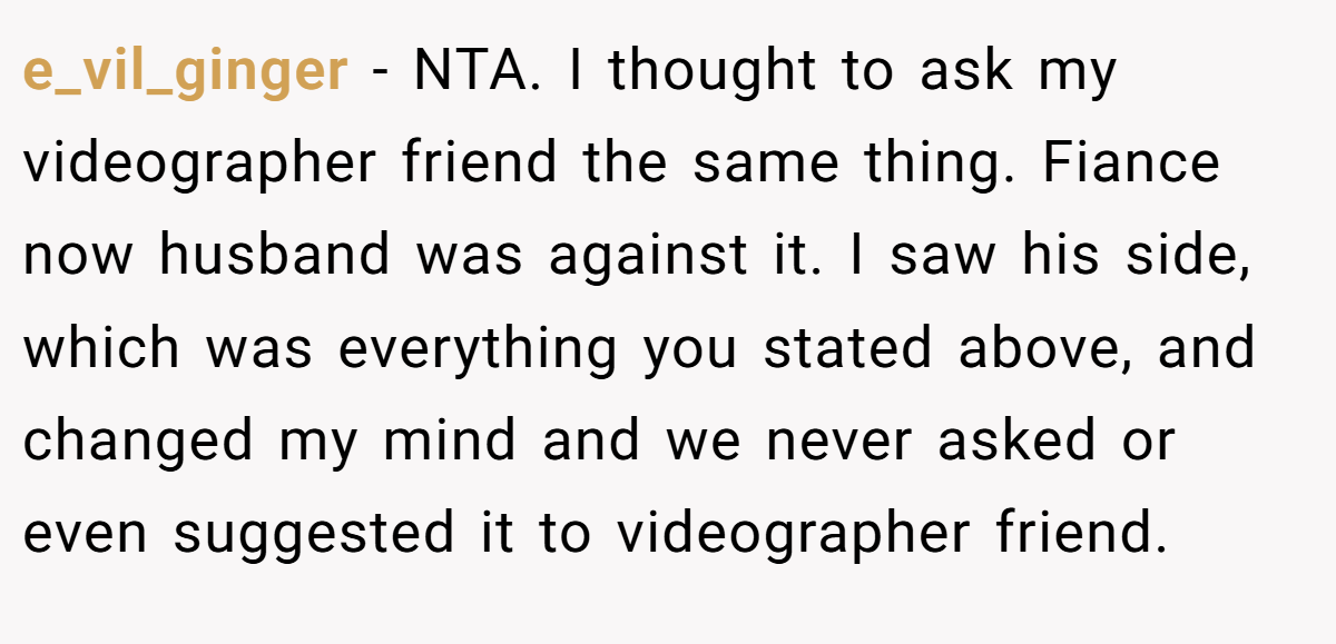 e_vil_ginger - NTA. I thought to ask my videographer friend the same thing. Fiance now husband was against it. I saw his side, which was everything you stated above, and changed my mind and we never asked or even suggested it to videographer friend.