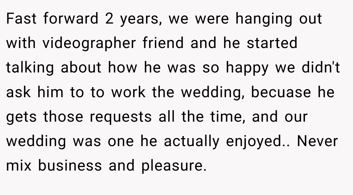 Fast forward 2 years, we were hanging out with videographer friend and he started talking about how he was so happy we didn't ask him to to work the wedding, becuase he gets those requests all the time, and our wedding was one he actually enjoyed.. Never mix business and pleasure.