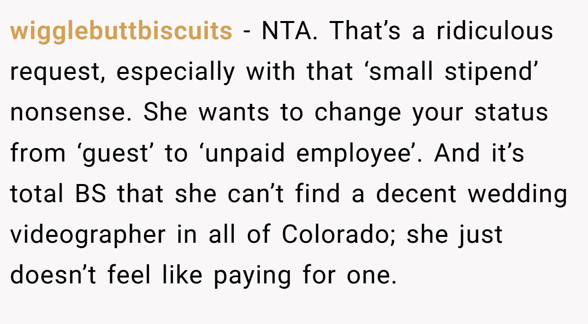 wigglebuttbiscuits - NTA. That’s a ridiculous request, especially with that ‘small stipend’ nonsense. She wants to change your status from ‘guest’ to ‘unpaid employee’. And it’s total BS that she can’t find a decent wedding videographer in all of Colorado; she just doesn’t feel like paying for one.