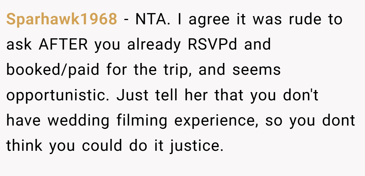 Sparhawk1968 - NTA. I agree it was rude to ask AFTER you already RSVPd and booked/paid for the trip, and seems opportunistic. Just tell her that you don't have wedding filming experience, so you dont think you could do it justice.