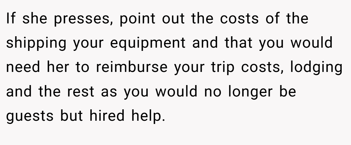 If she presses, point out the costs of the shipping your equipment and that you would need her to reimburse your trip costs, lodging and the rest as you would no longer be guests but hired help.