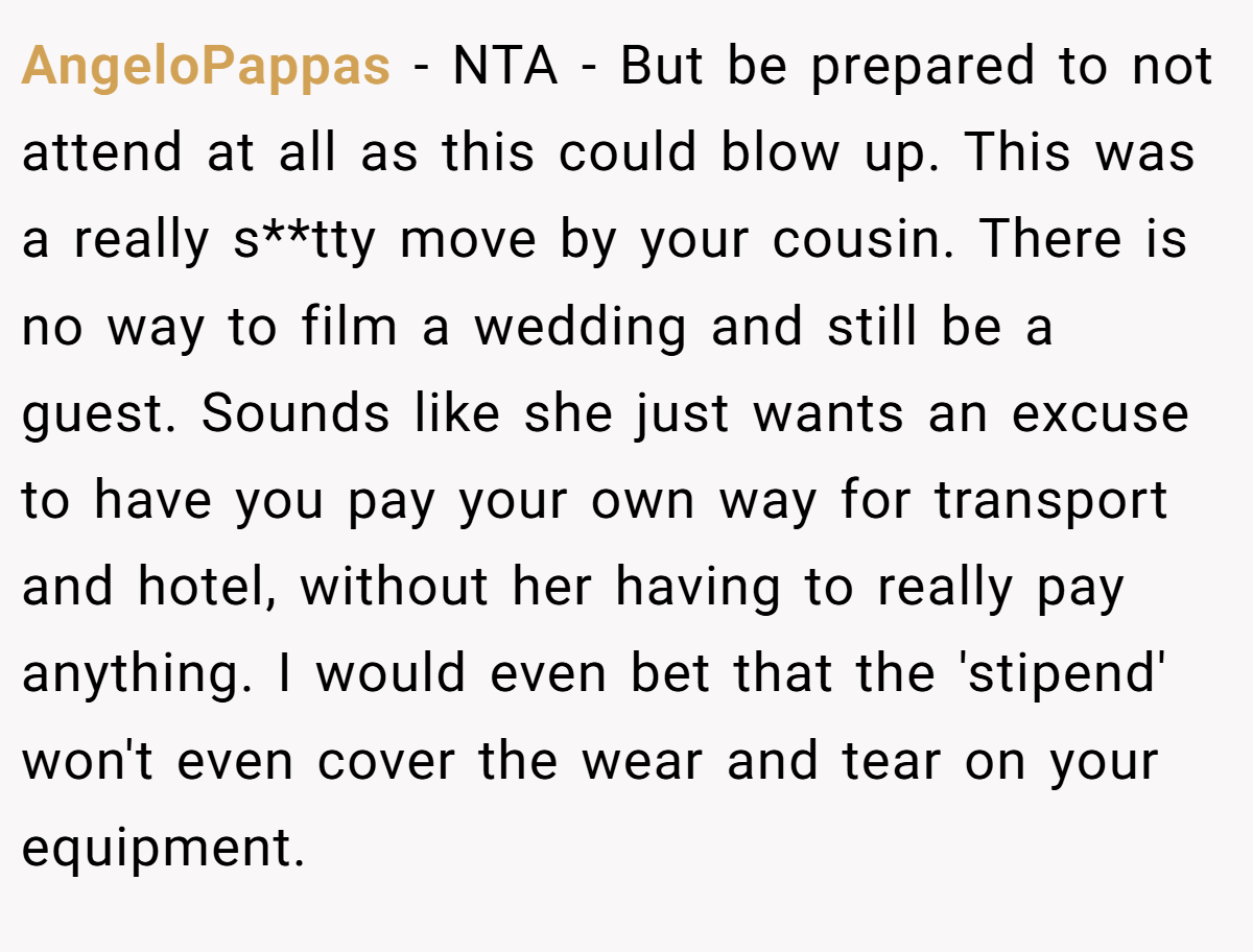 AngeloPappas - NTA - But be prepared to not attend at all as this could blow up. This was a really s**tty move by your cousin. There is no way to film a wedding and still be a guest. Sounds like she just wants an excuse to have you pay your own way for transport and hotel, without her having to really pay anything. I would even bet that the 'stipend' won't even cover the wear and tear on your equipment.