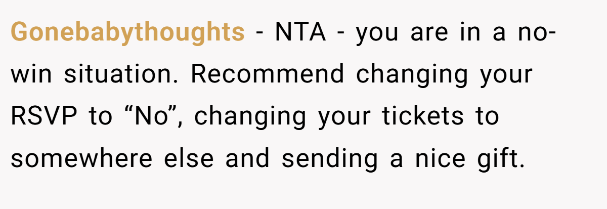 Gonebabythoughts - NTA - you are in a no-win situation. Recommend changing your RSVP to “No”, changing your tickets to somewhere else and sending a nice gift.