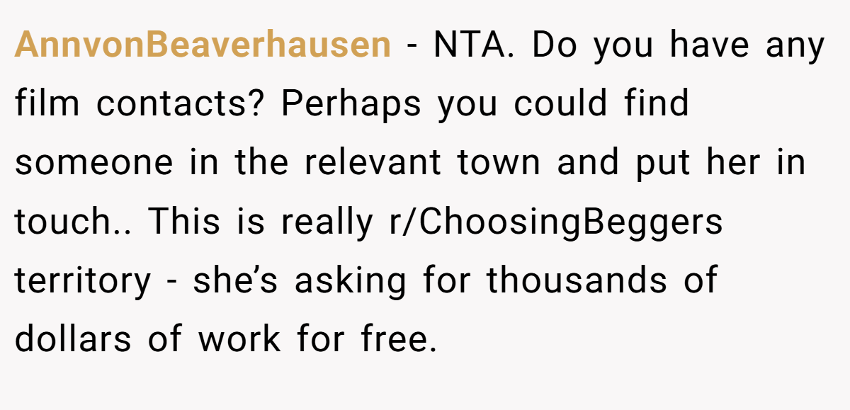 AnnvonBeaverhausen - NTA. Do you have any film contacts? Perhaps you could find someone in the relevant town and put her in touch.. This is really r/ChoosingBeggers territory - she’s asking for thousands of dollars of work for free.